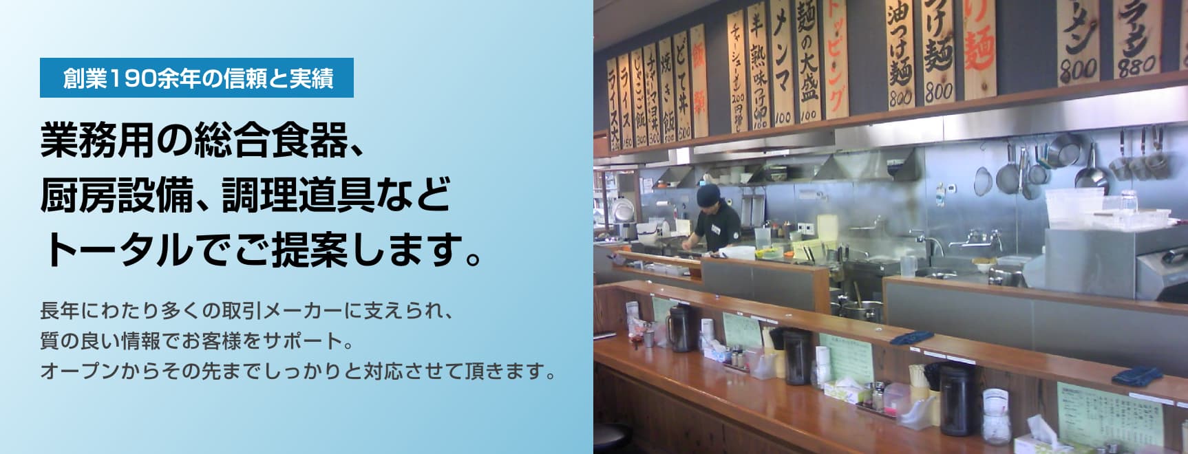 創業190余年の信頼と実績。業務用の総合食器、厨房設備、調理道具などトータルでご提案します。長年にわたり多くの取引メーカーに支えられ。質の良い情報でお客様をサポート。オープンからその先までしっかりと対応させて頂きます。